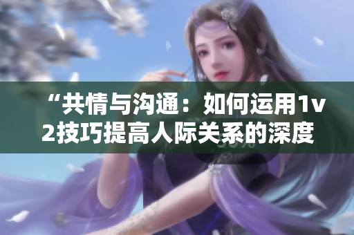 “共情與溝通：如何運(yùn)用1v2技巧提高人際關(guān)系的深度與廣度？”