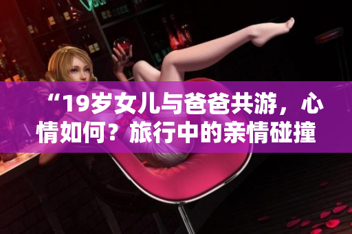“19歲女兒與爸爸共游，心情如何？旅行中的親情碰撞和美好時(shí)光”