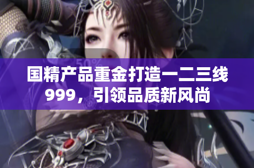 國精產(chǎn)品重金打造一二三線999，引領(lǐng)品質(zhì)新風(fēng)尚