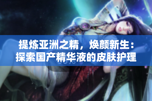 提煉亞洲之精，煥顏新生：探索國產(chǎn)精華液的皮膚護(hù)理奇跡