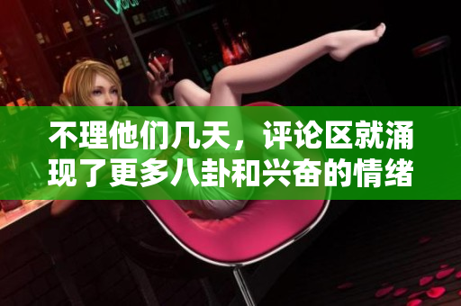 不理他們幾天，評論區(qū)就涌現(xiàn)了更多八卦和興奮的情緒