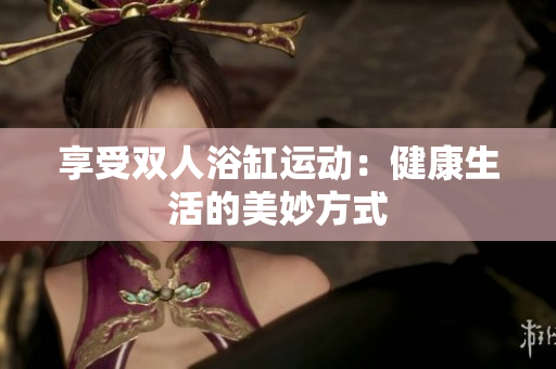 享受雙人浴缸運(yùn)動：健康生活的美妙方式