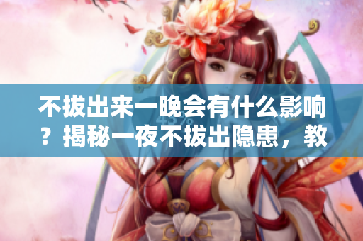 不拔出來一晚會有什么影響？揭秘一夜不拔出隱患，教你正確使用知識。