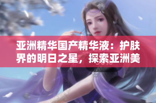 亞洲精華國產(chǎn)精華液：護(hù)膚界的明日之星，探索亞洲美膚奧秘