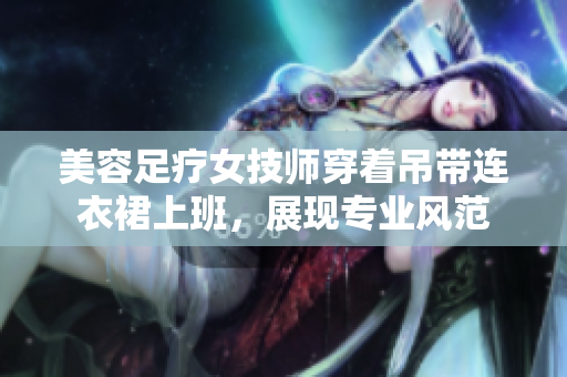 美容足療女技師穿著吊帶連衣裙上班，展現(xiàn)專業(yè)風(fēng)范