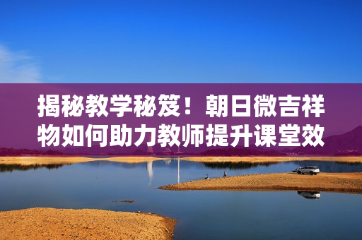 揭秘教學秘笈！朝日微吉祥物如何助力教師提升課堂效果？
