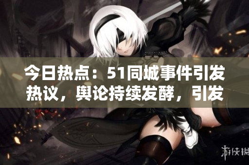 今日熱點：51同城事件引發(fā)熱議，輿論持續(xù)發(fā)酵，引發(fā)網(wǎng)友熱議