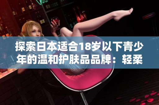 探索日本適合18歲以下青少年的溫和護(hù)膚品品牌：輕柔呵護(hù)年輕肌膚的秘密