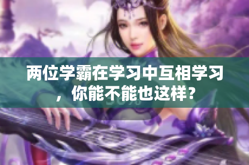 兩位學(xué)霸在學(xué)習(xí)中互相學(xué)習(xí)，你能不能也這樣？