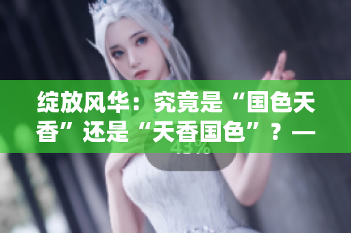 綻放風(fēng)華：究竟是“國(guó)色天香”還是“天香國(guó)色”？—探索中華傳統(tǒng)美學(xué)的魅力