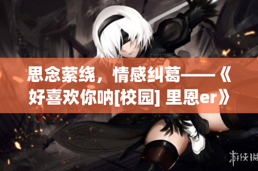 思念縈繞，情感糾葛——《好喜歡你吶[校園] 里恩er》觀后感