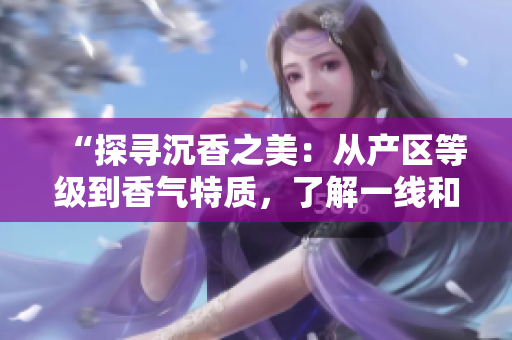 “探尋沉香之美：從產(chǎn)區(qū)等級到香氣特質(zhì)，了解一線和二線之別”