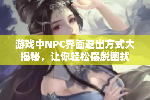 游戲中NPC界面退出方式大揭秘，讓你輕松擺脫困擾