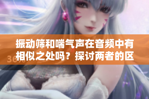 振動(dòng)篩和喘氣聲在音頻中有相似之處嗎？探討兩者的區(qū)別與聯(lián)系