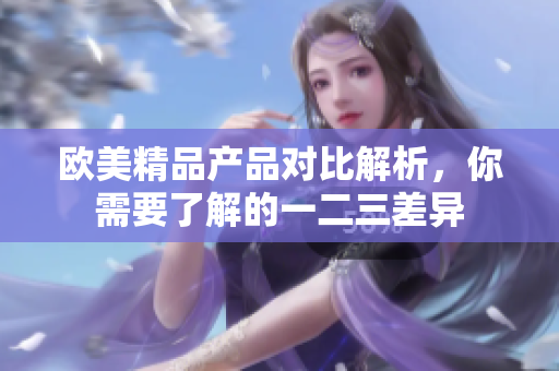 歐美精品產(chǎn)品對(duì)比解析，你需要了解的一二三差異