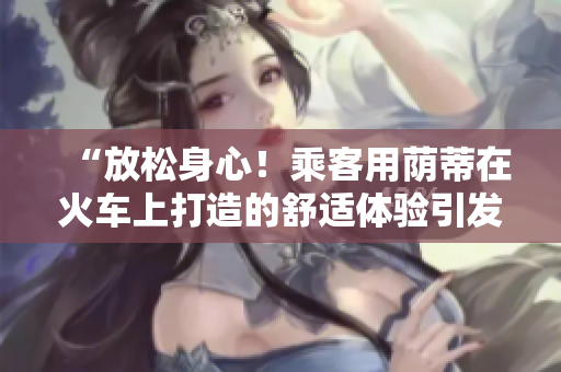 “放松身心！乘客用蔭蒂在火車上打造的舒適體驗(yàn)引發(fā)熱議！”