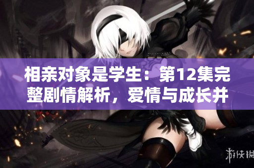 相親對(duì)象是學(xué)生：第12集完整劇情解析，愛(ài)情與成長(zhǎng)并重！