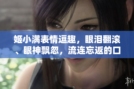姬小滿(mǎn)表情逗趣，眼淚翻滾、眼神飄忽，流連忘返的口水！