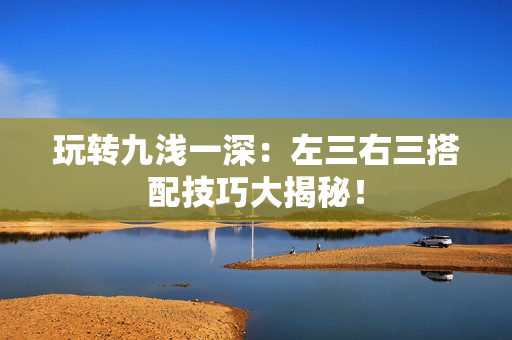 玩轉(zhuǎn)九淺一深：左三右三搭配技巧大揭秘！