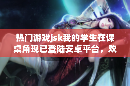 熱門(mén)游戲jsk我的學(xué)生在課桌角現(xiàn)已登陸安卓平臺(tái)，歡迎體驗(yàn)！