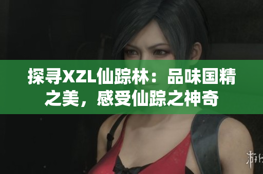 探尋XZL仙蹤林：品味國(guó)精之美，感受仙蹤之神奇
