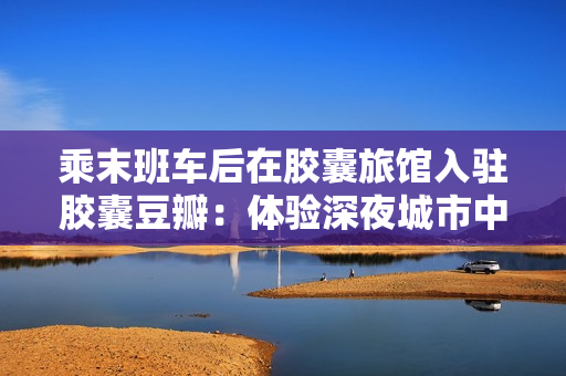 乘末班車(chē)后在膠囊旅館入駐膠囊豆瓣：體驗(yàn)深夜城市中的獨(dú)特小空間