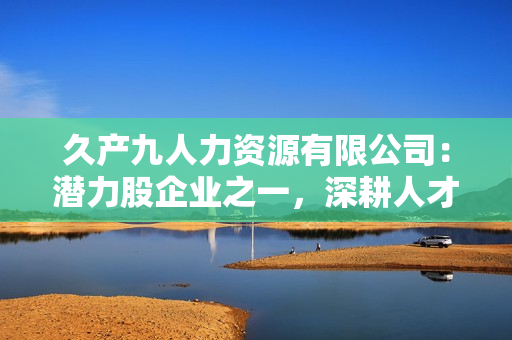 久產(chǎn)九人力資源有限公司：潛力股企業(yè)之一，深耕人才培養(yǎng)領(lǐng)域