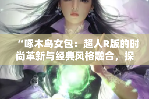 “啄木鳥女包：超人R版的時尚革新與經(jīng)典風(fēng)格融合，探索時尚新潮流”