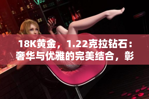 18K黃金，1.22克拉鉆石：奢華與優(yōu)雅的完美結(jié)合，彰顯獨特品味與卓越工藝