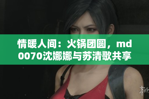 情暖人間：火鍋團圓，md0070沈娜娜與蘇清歌共享溫馨時光