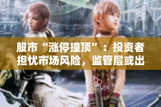 股市“漲停撞頂”：投資者擔憂市場風(fēng)險，監(jiān)管層或出手應(yīng)對