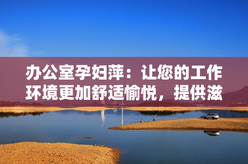 辦公室孕婦萍：讓您的工作環(huán)境更加舒適愉悅，提供滋潤呵護