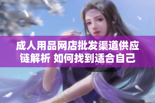 成人用品網(wǎng)店批發(fā)渠道供應鏈解析 如何找到適合自己的合作伙伴？