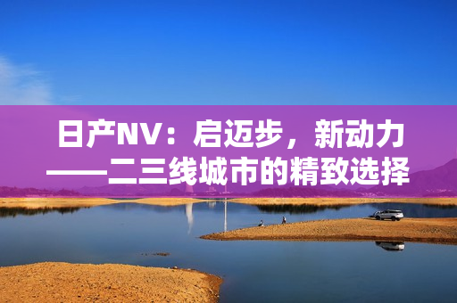 日產(chǎn)NV：啟邁步，新動(dòng)力——二三線城市的精致選擇