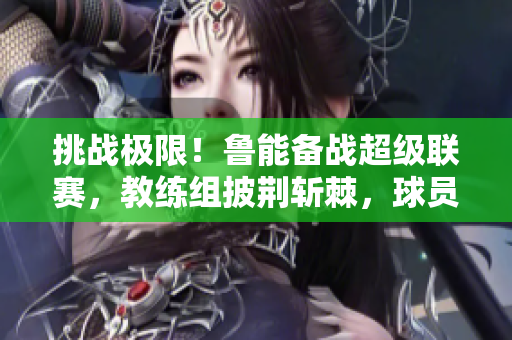 挑戰(zhàn)極限！魯能備戰(zhàn)超級聯(lián)賽，教練組披荊斬棘，球員備戰(zhàn)全力以赴