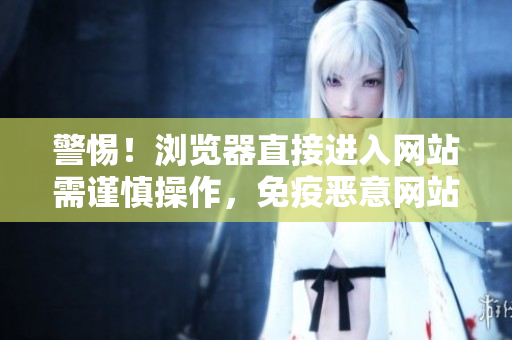 警惕！瀏覽器直接進入網站需謹慎操作，免疫惡意網站！