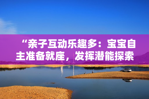 “親子互動樂趣多：寶寶自主準備就座，發(fā)揮潛能探索新世界！”