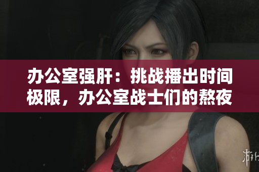 辦公室強肝：挑戰(zhàn)播出時間極限，辦公室戰(zhàn)士們的熬夜生活揭秘