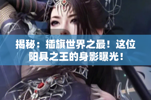 揭秘：插旗世界之最！這位陽具之王的身影曝光！
