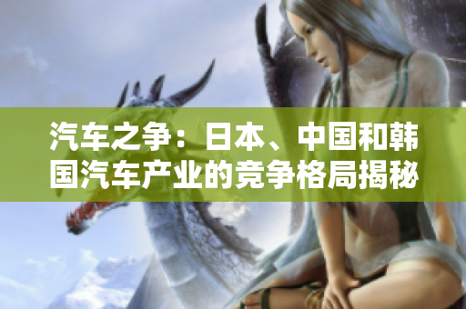 汽車之爭：日本、中國和韓國汽車產(chǎn)業(yè)的競爭格局揭秘