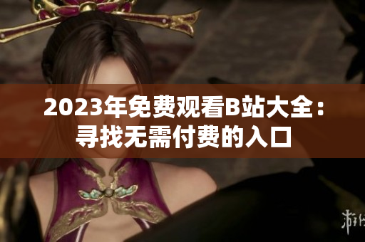 2023年免費(fèi)觀看B站大全：尋找無需付費(fèi)的入口