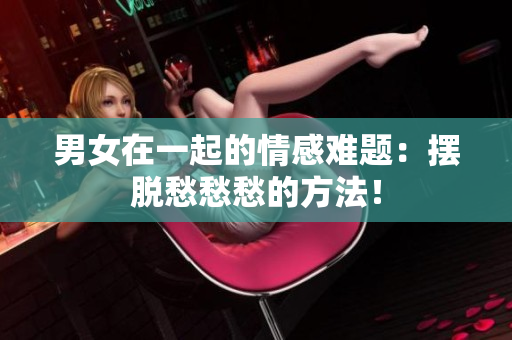 男女在一起的情感難題：擺脫愁愁愁的方法！