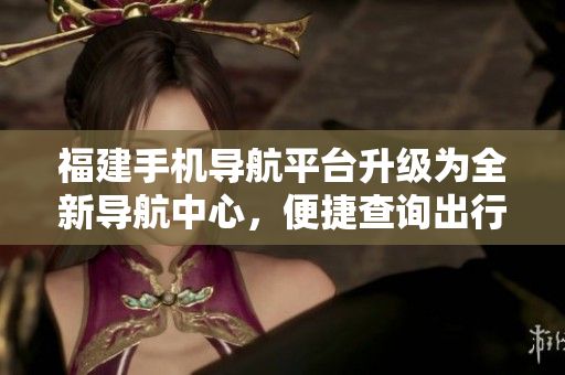 福建手機導(dǎo)航平臺升級為全新導(dǎo)航中心，便捷查詢出行路線