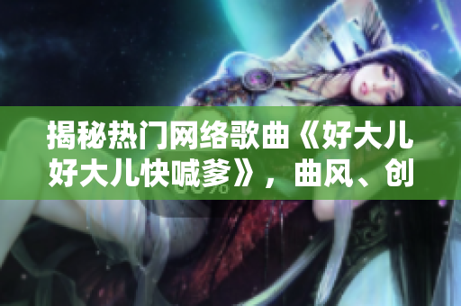 揭秘熱門網(wǎng)絡(luò)歌曲《好大兒好大兒快喊爹》，曲風、創(chuàng)作者及背后故事一網(wǎng)打盡！