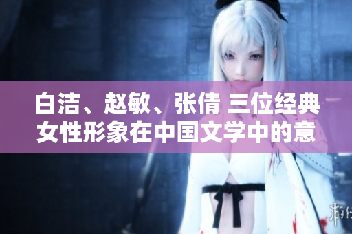 白潔、趙敏、張倩 三位經(jīng)典女性形象在中國(guó)文學(xué)中的意義