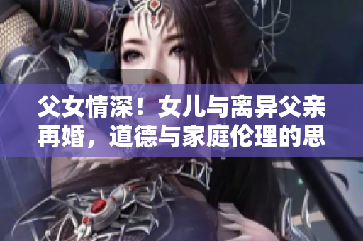 父女情深！女兒與離異父親再婚，道德與家庭倫理的思辨