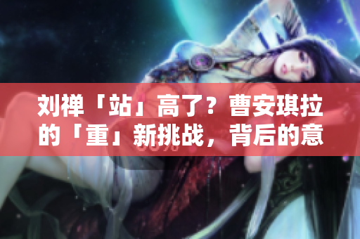 劉禪「站」高了？曹安琪拉的「重」新挑戰(zhàn)，背后的意圖何在？