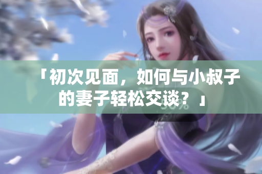 「初次見(jiàn)面，如何與小叔子的妻子輕松交談？」