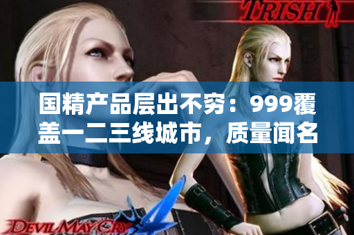 國精產(chǎn)品層出不窮：999覆蓋一二三線城市，質(zhì)量聞名全國