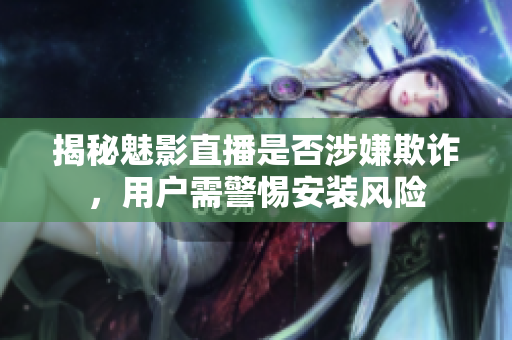 揭秘魅影直播是否涉嫌欺詐，用戶需警惕安裝風(fēng)險